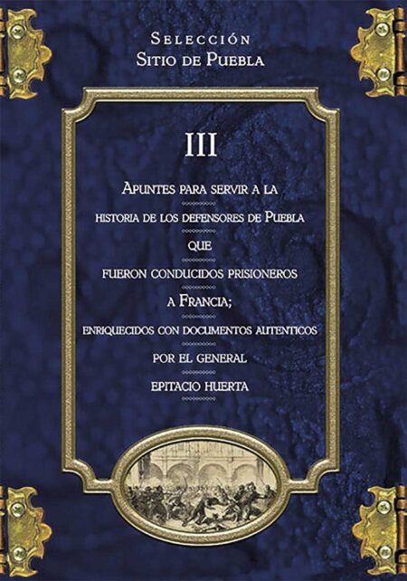 Colección Sitio de Puebla III. Apuntes para servir a la historia de los defensores de Puebla que fueron conducidos prisioneros a Francia; enriquecidos con documentos auténticos por el General Epitacio Huerta